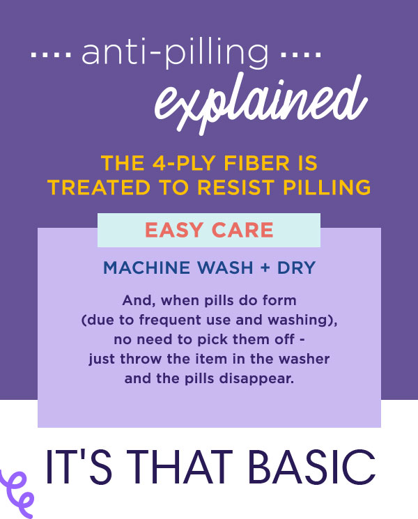 Anti-Pilling explained. The 4-ply fiber is treated to resist pilling. Easy Care. Machine wash and dry. And when pills do form, no need to pick them off - just throw the item in the washer and the pills disappear.