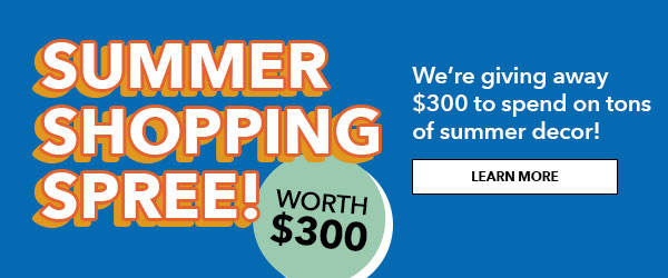 Summer Shopping Spree! We are giving away $300 to spend on tons of summer decor! LEARN MORE.