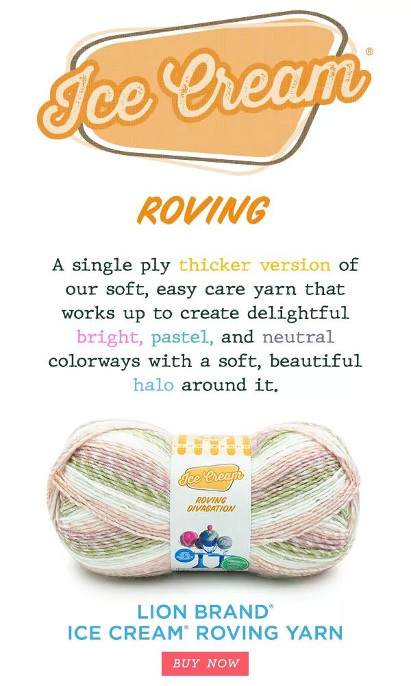 Ice Cream. Roving. A single ply thicker version of our soft, easy care yarn that works up to create delightful bright, pastel, and neutral colorways with a soft, beautiful halo around it. Lion Brand Ice Cream Roving Yarn. BUY NOW