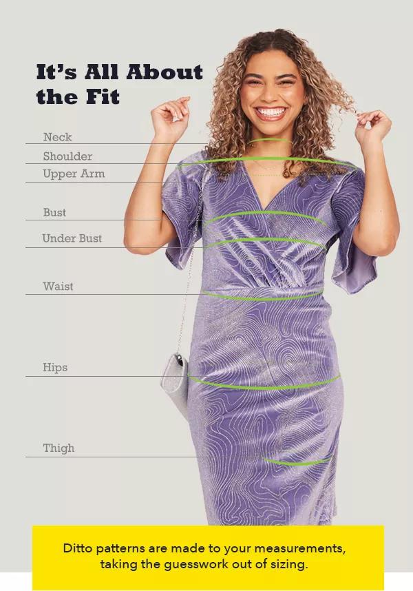  It's All About the Fit. Ditto patterns are made to your measurements, taking the guesswork out of sizing.