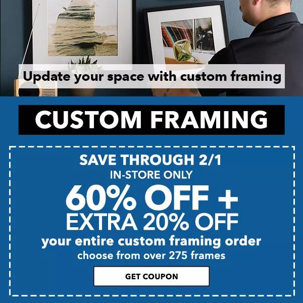 Custom Framing:  60% off plus extra 20% off your entire custom framing order. Save Through 2/1. In-Store Only.  154 Update your space with custom framing - CUSTOM FRAMING GET COUPON 