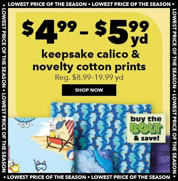 $4.99-5.99 yd. Keepsake Calico and Novelty Cotton Prints. Reg. $8.99-19.99 yd. Lowest Price of the Season. SHOP NOW.