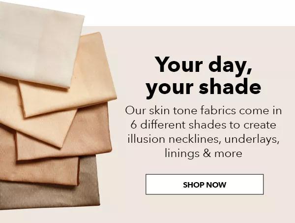 Your Day, Your Shade. Our skin tone fabrics come in 6 different shades to create illusion necklines, underlays, linings and more. SHOP NOW!