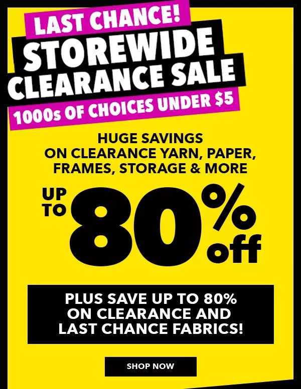 Last chance! Storewide clearance sale. 1000s of choices under $5. Huge savings on clearance yarn, paper, frames, storage and more. Up to 80% off, plus save up to 80% on clearance and last chance fabrics! SHOP NOW