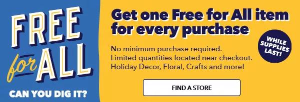 Free for All Can you dig it? Get one Free for All item for every purchase While supplies last No minimum purchase required Limited quantities located near checkout Holiday decor, floral, crafts and more! FIND A STORE