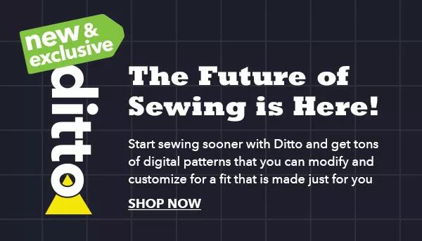 New & Exclusive Ditto The Future of Sewing is Here! Start sewing sooner with Ditto and get tons of digital patterns that you can modify and customize for a fit that is made just for you. SHOP NOW