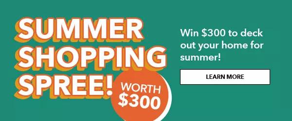 Summer Shopping Spree! Worth $300! Enter to win $300 to deck out your home for summer! Learn More.