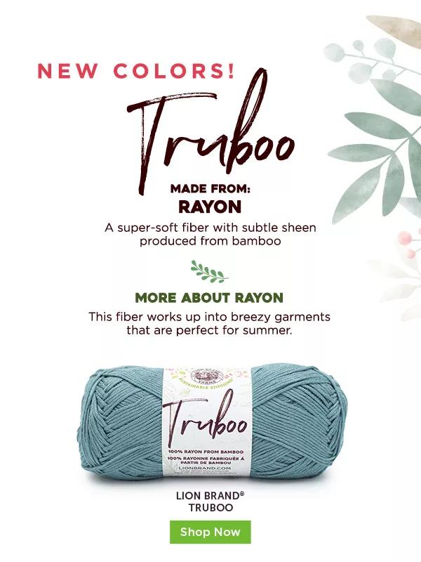 New colors! Truboo. Made from rayon. A super-soft fiber with subtle sheen produced from bamboo. More about Rayon. This fiber works up into breezy garments that are perfect for summer. Lion Brand Truboo. Shop Now.