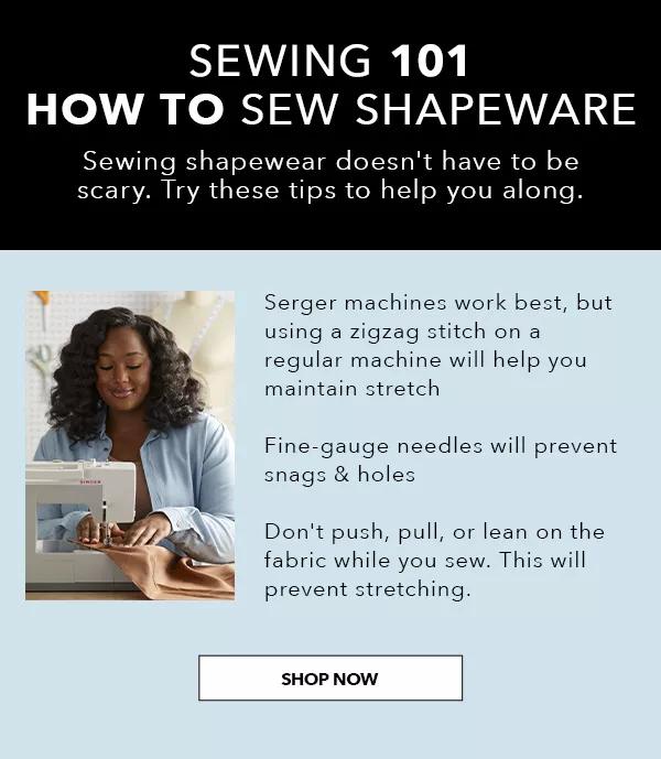  How to Sew Shapewear. Try these tips. Serger machines work best, but using a zigzag stitch on a regular machine will help you maintain stretch. Fine-gauge needles will prevent snags and holes. Don't push, pull, or lean on the fabric while you sew. This will prevent stretching. SHOP NOW!