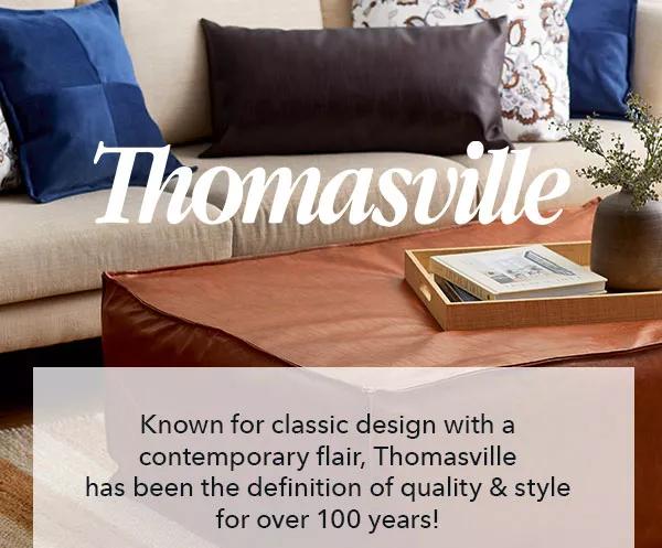  Thomasville Known for classic design with a contemporary flair, Thomasville has been the definition of quality & style for over 100 years!  Known for classic design with a contemporary flair, Thomasville has been the definition of quality style for over 100 years! 