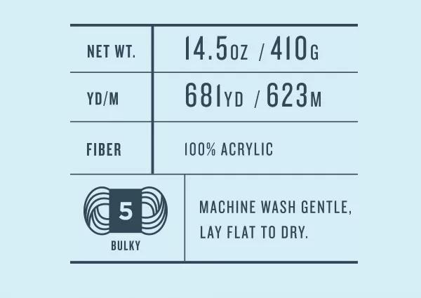 Net Wt. 14.5 oz/410 g. YD/M 681 yd/523 m. Fiber 100% acrylic. 5 Bulky. Machine wash gentle, lay flat to dry.