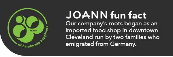 JOANN fun fact. Our company's roots began as an imported food shop in downtown Cleveland run by two families who emigrated from Germany.