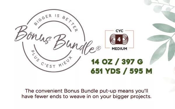 Bonus Bundle. Bigger is better plus c'est mieux. CYC 4 Medium. 14 oz/397 g. 651 yds/595 m. The convenient Bonus Bundle put-up means you'll have fewer ends to weave in on your bigger projects.