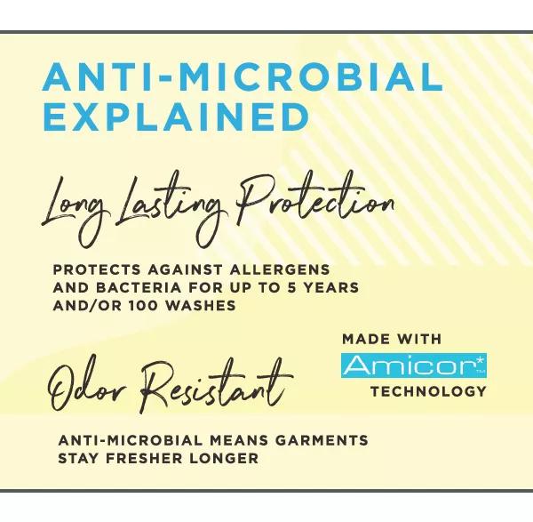Anti-microbial explained. Long lasting protection. Protects against allergens and bacteria for up to 5 years and/or 100 washes. Odor resistant anti-microbial mean garments stay fresher longer. Made with Amicor technology.
