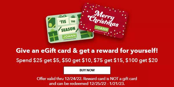 Give an eGift card and get a reward for yourself! Spend $25 get $5, $50 get $10, $75 get $15, $100 get $20. BUY NOW. Offer valid thru 12/24/22. Reward card is NOT a gift card and can be redeemed 12/25/22 to 1/21/23.