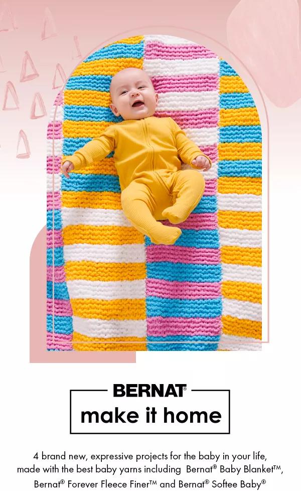 Bernat make it home. 4 brand new, expressive projects for the baby in your life, made with baby yarns including Bernat Baby Blanket, Bernat Forever Fleece Finer and Bernat Softee Baby.