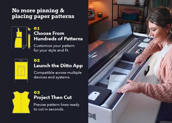  No more pinning and placing paper patterns. 1. Choose from hundreds of patterns. 2. Launch the Ditto App. 3. Project then cut.