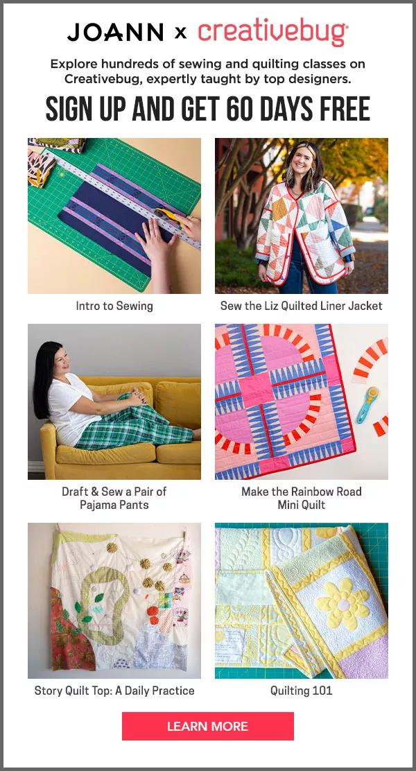JOANN x Creativebug. Explore hundreds of sewing and quilting classes on Creativebug, expertly taught by top designers. Sign up and get 60 days free. Intro to Sewing, Sew the Liz Quilted Liner Jacket, Draft and Sew a Pair of Pajama Pants, Make the Rainbow Road Mini Quilt, Story Quilt Top: A Daily Practice, and Quilting 101. Learn More.