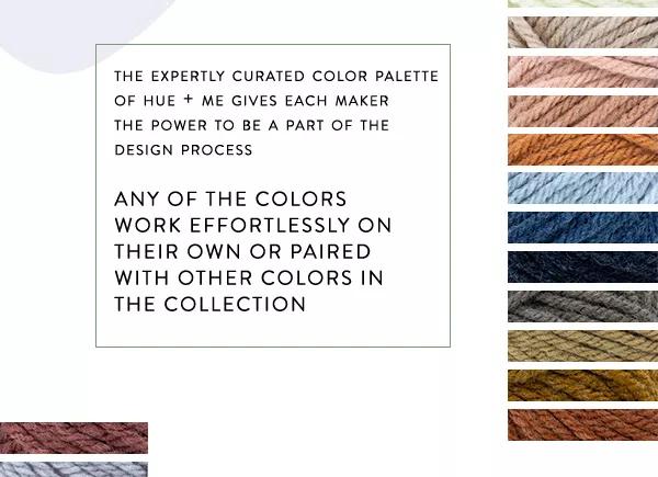 The expertly curated color palette of Hue + Me gives each maker the power to be a part of the design process. Any of the colors work effortlessly on their own or paired with other colors in the collection.