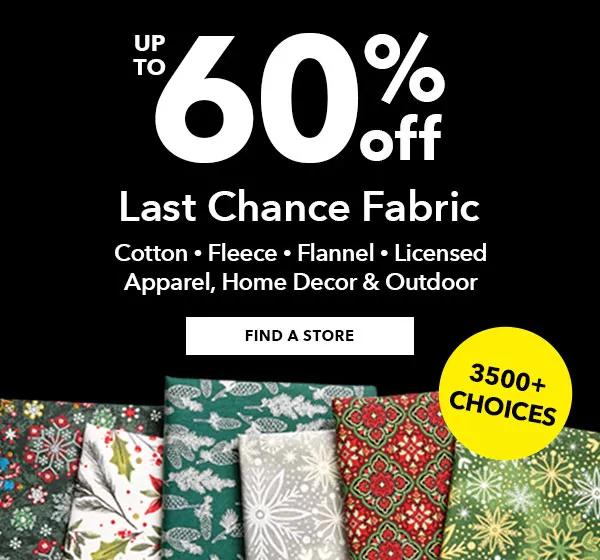 Up To 60% Off Last Chance Fabric Cotton • Fleece • Flannel • Licensed Apparel • Home Decor • Outdoor 3500+ Choices FIND A STORE 