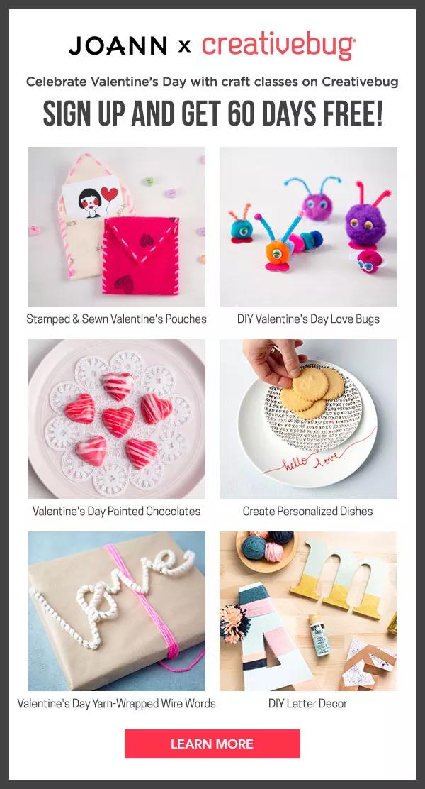 JOANN x creativebug Celebrate Valentines Day with craft classes on Creativebug SIGN UP AND GET 60 DAYS FREE! Stamped Sewn Valentine's Pouches DIY Valentine's Day Love Bugs egw Valentine's Day Painted Chocolates Create Personalized Dishes N R 1 Valentine's Day Yarr-Wrapped Wire Words DIV Letter Decor LEARN MORE 